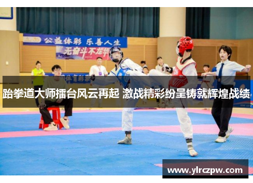 跆拳道大师擂台风云再起 激战精彩纷呈铸就辉煌战绩